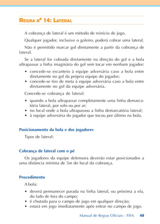 49
RRRRREEEEEGGGGGRARARARARA NNNNN° 14: L° 14: L° 14: L° 14: L° 14: LAAAAATETETETETERALRALRALRALRAL
A cobrança de lateral é um método de reinício de jogo.
Qualquer jogador, inclusive o goleiro, poderá cobrar uma lateral.
Não é permitido marcar gol diretamente a partir da cobrança de
lateral.
Se a lateral for cobrada diretamente na direção do gol e a bola
ultrapassar a linha imaginária do gol sem tocar em nenhum jogador:
• concede-se escanteio à equipe adversária caso a bola entre
diretamente no gol da própria equipe do jogador;
• concede-se tiro de meta à equipe adversária caso a bola entre
diretamente no gol da equipe adversária.
Concede-se cobrança de lateral:
• quando a bola ultrapassar completamente uma linha demarca-
tória lateral, por solo ou por ar;
• no local onde a bola ultrapassou a linha demarcatória lateral;
• à equipe adversária do jogador que tocou por último na bola.
Posicionamento da bola e dos jogadores
Tipos de lateral:
Cobrança de lateral com o pé
Os jogadores da equipe defensora deverão estar posicionados a
uma distância mínima de 5m do local da cobrança.
Procedimento
A bola:
• deverá permanecer parada na linha lateral, ou próxima a ela,
do lado de fora do campo;
• é chutada para o campo de jogo em qualquer direção;
• estará em jogo imediatamente após entrar no campo de jogo.
Manual de Regras Oficiais - FIFA
 