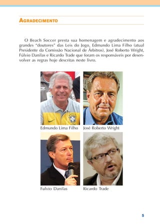5
AAAAAGGGGGRADRADRADRADRADEEEEECICICICICIMMMMMEEEEENTNTNTNTNTOOOOO
O Beach Soccer presta sua homenagem e agradecimento aos
grandes “doutores” das Leis do Jogo, Edmundo Lima Filho (atual
Presidente da Comissão Nacional de Árbitros), José Roberto Wright,
Fúlvio Danilas e Ricardo Trade que foram os responsáveis por desen-
volver as regras hoje descritas neste livro.
Ricardo Trade
Edmundo Lima Filho José Roberto Wright
Fulvio Danilas
 