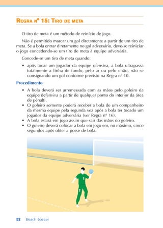52 Beach Soccer
RRRRREEEEEGGGGGRARARARARA NNNNN° 15: T° 15: T° 15: T° 15: T° 15: TIIIIIRRRRROOOOO DDDDDEEEEE MMMMMETETETETETAAAAA
O tiro de meta é um método de reinício de jogo.
Não é permitido marcar um gol diretamente a partir de um tiro de
meta. Se a bola entrar diretamente no gol adversário, deve-se reiniciar
o jogo concedendo-se um tiro de meta à equipe adversária.
Concede-se um tiro de meta quando:
• após tocar um jogador da equipe ofensiva, a bola ultrapassa
totalmente a linha de fundo, pelo ar ou pelo chão, não se
consignando um gol conforme previsto na Regra n° 10.
Procedimento
• A bola deverá ser arremessada com as mãos pelo goleiro da
equipe defensiva a partir de qualquer ponto do interior da área
de pênalti.
• O goleiro somente poderá receber a bola de um companheiro
da mesma equipe pela segunda vez após a bola ter tocado um
jogador da equipe adversária (ver Regra n° 16).
• A bola estará em jogo assim que sair das mãos do goleiro.
• O goleiro deverá colocar a bola em jogo em, no máximo, cinco
segundos após obter a posse de bola.
 