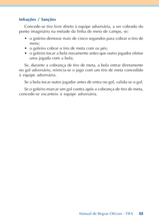 53
Infrações / Sanções
Concede-se tiro livre direto à equipe adversária, a ser cobrado do
ponto imaginário na metade da linha de meio de campo, se:
• o goleiro demorar mais de cinco segundos para cobrar o tiro de
meta;
• o goleiro cobrar o tiro de meta com os pés;
• o goleiro tocar a bola novamente antes que outro jogador efetue
uma jogada com a bola.
Se, durante a cobrança de tiro de meta, a bola entrar diretamente
no gol adversário, reinicia-se o jogo com um tiro de meta concedido
à equipe adversária.
Se a bola tocar outro jogador antes de entra no gol, valida-se o gol.
Se o goleiro marcar um gol contra após a cobrança de tiro de meta,
concede-se escanteio à equipe adversária.
Manual de Regras Oficiais - FIFA
 