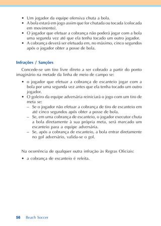 56 Beach Soccer
• Um jogador da equipe ofensiva chuta a bola.
• A bola estará em jogo assim que for chutada ou tocada (colocada
em movimento).
• O jogador que efetuar a cobrança não poderá jogar com a bola
uma segunda vez até que ela tenha tocado um outro jogador.
• A cobrança deverá ser efetuada em, no máximo, cinco segundos
após o jogador obter a posse de bola.
Infrações / Sanções
Concede-se um tiro livre direto a ser cobrado a partir do ponto
imaginário na metade da linha de meio de campo se:
• o jogador que efetuar a cobrança de escanteio jogar com a
bola por uma segunda vez antes que ela tenha tocado um outro
jogador.
• O goleiro da equipe adversária reiniciará o jogo com um tiro de
meta se:
– Se o jogador não efetuar a cobrança de tiro de escanteio em
até cinco segundos após obter a posse de bola.
– Se, em uma cobrança de escanteio, o jogador executor chuta
a bola diretamente à sua própria meta, será marcado um
escanteio para a equipe adversária.
– Se, após a cobrança de escanteio, a bola entrar diretamente
no gol adversário, valida-se o gol.
Na ocorrência de qualquer outra infração às Regras Oficiais:
• a cobrança de escanteio é refeita.
 