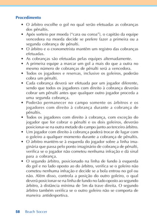 58 Beach Soccer
Procedimento
• O árbitro escolhe o gol no qual serão efetuadas as cobranças
dos pênaltis.
• Após sorteio por moeda (“cara ou coroa”), o capitão da equipe
vencedora na moeda decide se prefere fazer a primeira ou a
segunda cobrança de pênalti.
• O árbitro e o cronometrista mantêm um registro das cobranças
efetuadas.
• As cobranças são efetuadas pelas equipes alternadamente.
• A primeira equipe a marcar um gol a mais do que a outra no
mesmo número de cobranças de pênalti será a vencedora.
• Todos os jogadores e reservas, inclusive os goleiros, poderão
cobra um pênalti.
• Cada cobrança deverá ser efetuada por um jogador diferente,
sendo que todos os jogadores com direito à cobrança deverão
cobrar um pênalti antes que qualquer outro jogador proceda a
uma segunda cobrança.
• Poderão permanecer no campo somente os árbitros e os
jogadores com direito à cobrança durante a cobrança de
pênaltis.
• Todos os jogadores com direito à cobrança, com exceção do
jogador que for cobrar o pênalti e os dois goleiros, deverão
posicionar-se na outra metade do campo junto ao terceiro árbitro.
• Um jogador com direito à cobrança poderá trocar de lugar com
o goleiro a qualquer momento durante a cobrança de pênaltis.
• O árbitro mantém-se à esquerda do jogador sobre a linha ima-
ginária que passa pelo ponto imaginário de cobrança de pênalti,
verifica se o jogador não cometeu nenhuma infração e dá sinal
para a cobrança.
• O segundo árbitro, posicionado na linha de fundo à esquerda
do gol e no lado oposto ao do árbitro, verifica se o goleiro não
cometeu nenhuma infração e decide se a bola entrou no gol ou
não. Além disso, controla a posição do outro goleiro, o qual
deverá posicionar-se na linha de fundo no lado oposto ao segundo
árbitro, à distância mínima de 5m da trave direita. O segundo
árbitro também verifica se o outro goleiro não se comporta de
maneira antidesportiva.
 