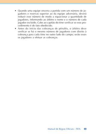 59
• Quando uma equipe encerra a partida com um número de jo-
gadores e reservas superior ao da equipe adversária, deverá
reduzir esse número de modo a equacionar a quantidade de
jogadores, informando ao árbitro o nome e o número de cada
jogador excluído. Cabe ao capitão do time verificar se esse pro-
cedimento é de fato obedecido.
• Antes do início das cobranças de pênaltis, o árbitro deve
verificar se há o mesmo número de jogadores com direito à
cobrança para cada time no outro lado do campo; serão esses
os jogadores a efetuar as cobranças.
Manual de Regras Oficiais - FIFA
 