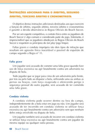 62 Beach Soccer
IIIIINNNNNSTRSTRSTRSTRSTRUÇÕEUÇÕEUÇÕEUÇÕEUÇÕESSSSS ADADADADADIIIIICICICICICIONAIONAIONAIONAIONAISSSSS PPPPPARAARAARAARAARA OOOOO ÁRÁRÁRÁRÁRBBBBBITRITRITRITRITROOOOO,,,,, SSSSSEEEEEGGGGGUUUUUNNNNNDDDDDOOOOO
ÁRÁRÁRÁRÁRBBBBBITRITRITRITRITROOOOO,,,,, TETETETETERRRRRCECECECECEIIIIIRRRRROOOOO ÁRÁRÁRÁRÁRBBBBBITRITRITRITRITROOOOO EEEEE CRCRCRCRCRONONONONONOMOMOMOMOMETRETRETRETRETRIIIIISTSTSTSTSTAAAAA
O objetivo destas instruções adicionais destinadas aos que exercem
a função de árbitro, segundo árbitro, terceiro árbitro e cronometrista
é garantir a devida observância às Regras Oficiais do Beach Soccer.
Por ser um esporte competitivo, o contato físico entre os jogadores de
Beach Soccer é algo comum e considerado parte do jogo. Entretanto, é
imprescindível que os jogadores obedeçam às Regras Oficiais do Beach
Soccer e respeitem os princípios do fair play (jogo limpo).
Faltas graves e conduta imprópria são dois tipos de infração que
resultam em agressão física inaceitável e passível de expulsão de
campo segundo a Regra n° 11.
Falta grave
Um jogador será acusado de cometer uma falta grave quando fizer
uso de força excessiva ou agir brutalmente contra um adversário na
disputa de bola.
Todo jogador que se jogar para cima de um adversário pela frente,
por trás ou pelo lado ao disputar a bola, utilizando uma ou ambas as
pernas ou braços, com força exagerada e oferecendo perigo à
segurança pessoal do outro jogador, será acusado de ter cometido
uma falta grave.
Conduta violenta
A conduta violenta pode ocorrer dentro ou fora do campo,
independentemente de a bola estar em jogo ou não. Um jogador será
acusado de ter incorrido em conduta violenta se utilizar força
excessiva ou agir brutalmente contra um adversário sem que nenhum
deles esteja envolvido na disputa de bola.
Um jogador também será acusado de incorrer em conduta violenta
se utilizar força excessiva ou agir brutalmente contra um jogador da
mesma equipe ou qualquer outra pessoa.
 