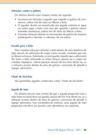 63
Infrações contra o goleiro
Os árbitros devem estar sempre cientes do seguinte:
• Incorrerá em infração o jogador que impedir o goleiro de arre-
messar, cobrar tiro de meta ou liberar a bola.
• O jogador deverá ser penalizado por jogada violenta se jogar
ou tentar jogar a bola com seus pés quando o goleiro estiver
tentando arremessar, cobrar tiro de meta ou liberar a bola.
• Constitui infração obstruir os movimentos do goleiro de maneira
antidesportiva durante a cobrança de escanteio.
Escudo para a bola
Não constitui infração controlar a bola dentro de uma distância de
jogo através da utilização do corpo como escudo, contanto que não
se abram os braços. Entretanto, se um jogador impedir que o adversário
lhe tome a bola utilizando as mãos, braços, pernas ou o corpo em
conduta imprópria, caberá punição através de tiro livre direto ou, se
a infração ocorrer dentro da área do goleiro, concessão de pênalti à
equipe adversária.
Chute de bicicleta
São permitidas jogadas conhecidas como “chute de bicicleta”.
Jogada de mão
Os árbitros devem estar cientes de que a jogada proposital com a
mão (mão na bola) deve ser punida através de tiro livre direto ou, se a
infração ocorrer dentro da área do goleiro, concessão de pênalti à
equipe adversária. Nas circunstâncias normais, uma jogada de mão
proposital não deve ser punida com advertência ou expulsão.
Manual de Regras Oficiais - FIFA
 