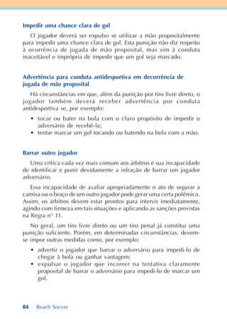 64 Beach Soccer
Impedir uma chance clara de gol
O jogador deverá ser expulso se utilizar a mão propositalmente
para impedir uma chance clara de gol. Esta punição não diz respeito
à ocorrência de jogada de mão proposital, mas sim à conduta
inaceitável e imprópria de impedir que um gol seja marcado.
Advertência para conduta antidesportiva em decorrência de
jogada de mão proposital
Há circunstâncias em que, além da punição por tiro livre direto, o
jogador também deverá receber advertência por conduta
antidesportiva se, por exemplo:
• tocar ou bater na bola com o claro propósito de impedir o
adversário de recebê-la;
• tentar marcar um gol tocando ou batendo na bola com a mão.
Barrar outro jogador
Uma crítica cada vez mais comum aos árbitros é sua incapacidade
de identificar e punir devidamente a infração de barrar um jogador
adversário.
Essa incapacidade de avaliar apropriadamente o ato de segurar a
camisa ou o braço de um outro jogador pode gerar uma certa polêmica.
Assim, os árbitros devem estar prontos para intervir imediatamente,
agindo com firmeza em tais situações e aplicando as sanções previstas
na Regra n° 11.
No geral, um tiro livre direto ou um tiro penal já constitui uma
punição suficiente. Porém, em determinadas circunstâncias, devem-
se impor outras medidas como, por exemplo:
• advertir o jogador que barrar o adversário para impedi-lo de
chegar à bola ou ganhar vantagem;
• expulsar o jogador que incorrer na tentativa claramente
proposital de barrar o adversário para impedi-lo de marcar um
gol.
 