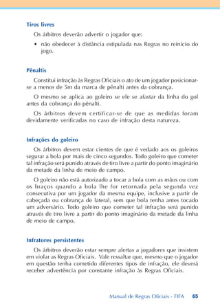 65
Tiros livres
Os árbitros deverão advertir o jogador que:
• não obedecer à distância estipulada nas Regras no reinício do
jogo.
Pênaltis
Constitui infração às Regras Oficiais o ato de um jogador posicionar-
se a menos de 5m da marca de pênalti antes da cobrança.
O mesmo se aplica ao goleiro se ele se afastar da linha do gol
antes da cobrança do pênalti.
Os árbitros devem certificar-se de que as medidas foram
devidamente verificadas no caso de infração desta natureza.
Infrações do goleiro
Os árbitros devem estar cientes de que é vedado aos os goleiros
segurar a bola por mais de cinco segundos. Todo goleiro que cometer
tal infração será punido através de tiro livre a partir do ponto imaginário
da metade da linha de meio de campo.
O goleiro não está autorizado a tocar a bola com as mãos ou com
os braços quando a bola lhe for retornada pela segunda vez
consecutiva por um jogador da mesma equipe, inclusive a partir de
cabeçada ou cobrança de lateral, sem que bola tenha antes tocado
um adversário. Todo goleiro que cometer tal infração será punido
através de tiro livre a partir do ponto imaginário da metade da linha
de meio de campo.
Infratores persistentes
Os árbitros deverão estar sempre alertas a jogadores que insistem
em violar as Regras Oficiais. Vale ressaltar que, mesmo que o jogador
em questão tenha cometido diferentes tipos de infração, ele deverá
receber advertência por constante infração às Regras Oficiais.
Manual de Regras Oficiais - FIFA
 