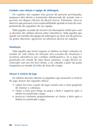 66 Beach Soccer
Conduta com relação à equipe de arbitragem
Os capitães das equipes não gozam de posição privilegiada,
tampouco têm direito a tratamento diferenciado de acordo com o
previsto nas Regras Oficiais do Beach Soccer. Entretanto, deve-se
observar que possuem certa responsabilidade quando se trata do com-
portamento dos jogadores de sua equipe.
Todo jogador acusado de incorrer em desrespeito verbal para com
as decisões dos árbitros deverá sofrer advertência. Todo jogador que
agredir um membro da equipe de arbitragem ou fazer uso de palavras
ou gestos obscenos, agressivos ou ofensivos deverá ser expulso.
Simulação
Todo jogador que tentar enganar os árbitros ao fingir contusão ou
simular ter sido vítima de infração será acusado de simulação e
receberá advertência por conduta antidesportiva. Se o jogo for
paralisado em virtude de fatos dessa natureza, o jogo deverá ser
reiniciado com um tiro livre direto, a ser cobrado a partir do ponto
imaginário na metade da linha de meio de campo.
Atrasar o reinício do jogo
Os árbitros deverão advertir os jogadores que atrasarem o reinício
do jogo através das seguintes táticas:
• cobrar tiro livre a partir do lugar errado com o claro propósito
de retomar a cobrança;
• chutar a bola para longe ou pegar a bola e segurá-la após o
árbitro ter paralisado o jogo;
• provocar confronto propositalmente ao chutar a bola após o
árbitro ter paralisado o jogo.
 