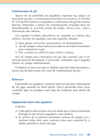 67
Comemoração de gol
Apesar de ser permitido aos jogadores expressar sua alegria ao
marcarem um gol, a comemoração não deve ser excessiva. A Circular
N° 579 da FIFA autoriza os jogadores a comemorar um gol de maneira
discreta. Entretanto, a prática de comemorações ensaiadas deve ser
desestimulada se acarretar perda de tempo. Nesse caso, cabe a
intervenção dos árbitros.
Um jogador receberá advertência se, segundo os critérios dos
árbitros, incorrer em qualquer uma das seguintes atitudes:
• fazer gestos excessivos, provocativos ou desrespeitosos;
• sair do campo e entrar numa área onde se encontrem torcedores
para comemorar o gol;
• tirar a camisa ou utilizá-la para cobrir a cabeça.
Sair do campo para comemorar um gol não constitui, por si só,
infração passível de punição. É necessário, entretanto, que o jogador
retorne ao campo imediatamente.
O objetivo é fazer com que os árbitros ajam de modo preventivo e
façam uso do bom senso nos casos de comemoração do gol.
Refrescos
É permitido aos jogadores consumir refrescos durante a interrupção
de um jogo somente na linha lateral. Não é permitido atirar sacos
contendo água ou qualquer outro tipo de recipiente para dentro do
campo.
Equipamento básico dos jogadores
Goleiros:
• Cada goleiro deverá usar cores de modo que se possa facilmente
distingui-lo dos demais jogadores e dos árbitros.
• Se ocorrer de os goleiros possuírem camisas da mesma cor e
nenhum deles tiver uma camiseta extra para substituí-la, o
árbitro permitirá o início do jogo.
Manual de Regras Oficiais - FIFA
 