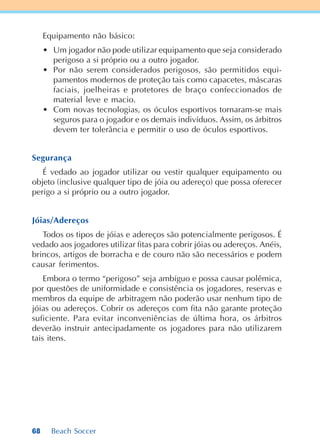 68 Beach Soccer
Equipamento não básico:
• Um jogador não pode utilizar equipamento que seja considerado
perigoso a si próprio ou a outro jogador.
• Por não serem considerados perigosos, são permitidos equi-
pamentos modernos de proteção tais como capacetes, máscaras
faciais, joelheiras e protetores de braço confeccionados de
material leve e macio.
• Com novas tecnologias, os óculos esportivos tornaram-se mais
seguros para o jogador e os demais indivíduos. Assim, os árbitros
devem ter tolerância e permitir o uso de óculos esportivos.
Segurança
É vedado ao jogador utilizar ou vestir qualquer equipamento ou
objeto (inclusive qualquer tipo de jóia ou adereço) que possa oferecer
perigo a si próprio ou a outro jogador.
Jóias/Adereços
Todos os tipos de jóias e adereços são potencialmente perigosos. É
vedado aos jogadores utilizar fitas para cobrir jóias ou adereços. Anéis,
brincos, artigos de borracha e de couro não são necessários e podem
causar ferimentos.
Embora o termo “perigoso” seja ambíguo e possa causar polêmica,
por questões de uniformidade e consistência os jogadores, reservas e
membros da equipe de arbitragem não poderão usar nenhum tipo de
jóias ou adereços. Cobrir os adereços com fita não garante proteção
suficiente. Para evitar inconveniências de última hora, os árbitros
deverão instruir antecipadamente os jogadores para não utilizarem
tais itens.
 