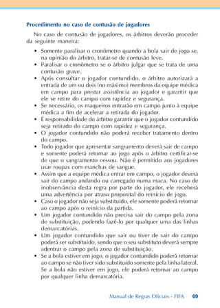 69
Procedimento no caso de contusão de jogadores
No caso de contusão de jogadores, os árbitros deverão proceder
da seguinte maneira:
• Somente paralisar o cronômetro quando a bola sair de jogo se,
na opinião do árbitro, tratar-se de contusão leve.
• Paralisar o cronômetro se o árbitro julgar que se trata de uma
contusão grave.
• Após consultar o jogador contundido, o árbitro autorizará a
entrada de um ou dois (no máximo) membros da equipe médica
em campo para prestar assistência ao jogador e garantir que
ele se retire do campo com rapidez e segurança.
• Se necessário, os maqueiros entrarão em campo junto à equipe
médica a fim de acelerar a retirada do jogador.
• É responsabilidade do árbitro garantir que o jogador contundido
seja retirado do campo com rapidez e segurança.
• O jogador contundido não poderá receber tratamento dentro
do campo.
• Todo jogador que apresentar sangramento deverá sair de campo
e somente poderá retornar ao jogo após o árbitro certificar-se
de que o sangramento cessou. Não é permitido aos jogadores
usar roupas com manchas de sangue.
• Assim que a equipe médica entrar em campo, o jogador deverá
sair do campo andando ou carregado numa maca. No caso de
inobservância desta regra por parte do jogador, ele receberá
uma advertência por atraso proposital do reinício de jogo.
• Caso o jogador não seja substituído, ele somente poderá retornar
ao campo após o reinício da partida.
• Um jogador contundido não precisa sair do campo pela zona
de substituição, podendo fazê-lo por qualquer uma das linhas
demarcatórias.
• Um jogador contundido que sair ou tiver de sair do campo
poderá ser substituído, sendo que o seu substituto deverá sempre
adentrar o campo pela zona de substituição.
• Se a bola estiver em jogo, o jogador contundido poderá retornar
ao campo se não tiver sido substituído somente pela linha lateral.
Se a bola não estiver em jogo, ele poderá retornar ao campo
por qualquer linha demarcatória.
Manual de Regras Oficiais - FIFA
 