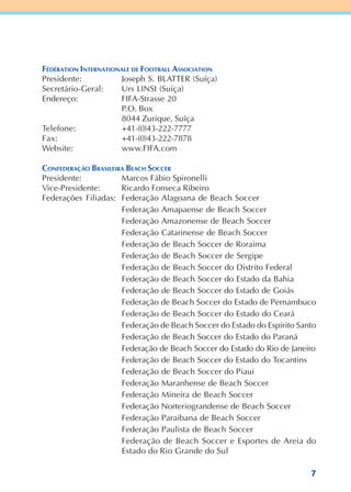 7
FÉDÉRATION INTERNATIONALE DE FOOTBALL ASSOCIATION
Presidente: Joseph S. BLATTER (Suíça)
Secretário-Geral: Urs LINSI (Suíça)
Endereço: FIFA-Strasse 20
P.O. Box
8044 Zurique, Suíça
Telefone: +41-(0)43-222-7777
Fax: +41-(0)43-222-7878
Website: www.FIFA.com
CONFEDERAÇÃO BRASILEIRA BEACH SOCCER
Presidente: Marcos Fábio Spironelli
Vice-Presidente: Ricardo Fonseca Ribeiro
Federações Filiadas: Federação Alagoana de Beach Soccer
Federação Amapaense de Beach Soccer
Federação Amazonense de Beach Soccer
Federação Catarinense de Beach Soccer
Federação de Beach Soccer de Roraima
Federação de Beach Soccer de Sergipe
Federação de Beach Soccer do Distrito Federal
Federação de Beach Soccer do Estado da Bahia
Federação de Beach Soccer do Estado de Goiás
Federação de Beach Soccer do Estado de Pernambuco
Federação de Beach Soccer do Estado do Ceará
Federação de Beach Soccer do Estado do Espírito Santo
Federação de Beach Soccer do Estado do Paraná
Federação de Beach Soccer do Estado do Rio de Janeiro
Federação de Beach Soccer do Estado do Tocantins
Federação de Beach Soccer do Piaui
Federação Maranhense de Beach Soccer
Federação Mineira de Beach Soccer
Federação Norteriograndense de Beach Soccer
Federação Paraibana de Beach Soccer
Federação Paulista de Beach Soccer
Federação de Beach Soccer e Esportes de Areia do
Estado do Rio Grande do Sul
 