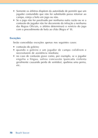 70 Beach Soccer
• Somente os árbitros dispõem da autoridade de permitir que um
jogador contundido que não foi substituído possa retornar ao
campo, esteja a bola em jogo ou não.
• Se o jogo não for paralisado por nenhuma outra razão ou se a
contusão do jogador não for decorrente da infração a nenhuma
das Regras Oficiais, o árbitro determinará o reinício do jogo
com o procedimento de bola ao chão (Regra n° 8).
Exceções
Serão concedidas exceções apenas nos seguintes casos:
• contusão do goleiro;
• quando o goleiro e um jogador de campo colidirem e
necessitarem de assistência imediata;
• no caso de contusão grave como, por exemplo, se o jogador
engoliu a língua, sofreu concussão (pancada violenta
geralmente causando perda de sentidos), quebrou uma perna,
etc.
 