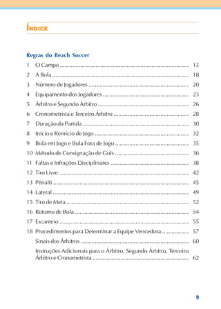 9
ÍÍÍÍÍNNNNNDDDDDIIIIICECECECECE
13
18
20
23
26
28
30
32
35
36
38
42
45
49
52
54
55
57
60
62
Regras do Beach Soccer
1 O Campo ...................................................................................
2 A Bola ........................................................................................
3 Número de Jogadores ................................................................
4 Equipamento dos Jogadores .......................................................
5 Árbitro e Segundo Árbitro ..........................................................
6 Cronometrista e Terceiro Árbitro ................................................
7 Duração da Partida ....................................................................
8 Início e Reinício de Jogo ............................................................
9 Bola em Jogo e Bola Fora de Jogo ...............................................
10 Método de Consignação de Gols ...............................................
11 Faltas e Infrações Disciplinares ..................................................
12 Tiro Livre ...................................................................................
13 Pênalti .......................................................................................
14 Lateral .......................................................................................
15 Tiro de Meta ..............................................................................
16 Retorno de Bola .........................................................................
17 Escanteio ...................................................................................
18 Procedimentos para Determinar a Equipe Vencedora .................
Sinais dos Árbitros .....................................................................
Instruções Adicionais para o Árbitro, Segundo Árbitro, Terceiro
Árbitro e Cronometrista ..............................................................
 