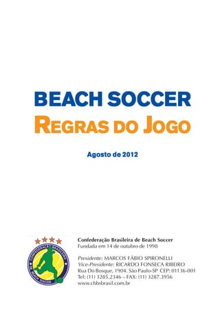 1
BBBBBEAEAEAEAEACH SCH SCH SCH SCH SOCCEOCCEOCCEOCCEOCCERRRRR
RRRRREEEEEGGGGGRASRASRASRASRAS DDDDDOOOOO JJJJJOGOGOGOGOGOOOOO
Agosto de 2012Agosto de 2012Agosto de 2012Agosto de 2012Agosto de 2012
Confederação Brasileira de Beach Soccer
Fundada em 14 de outubro de 1998
Presidente: MARCOS FÁBIO SPIRONELLI
Vice-Presidente: RICARDO FONSECA RIBEIRO
Rua Do Bosque, 1904. São Paulo-SP CEP: 01136-001
Tel: (11) 3285.2346 – FAX: (11) 3287.3956
www.cbbsbrasil.com.br
 