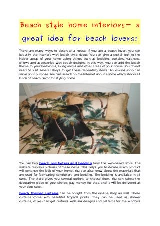 Beach style home interiors- a
great idea for beach lovers!
There are many ways to decorate a house. If you are a beach lover, you can
beautify the interiors with beach style decor. You can give a costal look to the
indoor areas of your home using things such as bedding, curtains, valances,
pillows and accessories with beach designs. In this way, you can add the beach
theme to your bedrooms, living rooms and other areas of your house. You do not
need to visit several shops to get these decorating items. An on-line shop can
serve your purpose. You can search on the Internet about a store which stocks all
kinds of beach decor for styling home.
You can buy beach comforters and bedding from the web-based store. The
website displays pictures of these items. This helps you to decide which product
will enhance the look of your home. You can also know about the materials that
are used for fabricating comforters and bedding. The bedding is available in all
sizes. The store gives you several options to choose from. You can select the
decorative piece of your choice, pay money for that, and it will be delivered at
your door-step.
beach themed curtains can be bought from the on-line shop as well. These
curtains come with beautiful tropical prints. They can be used as shower
curtains, or you can get curtains with sea designs and patterns for the windows
 