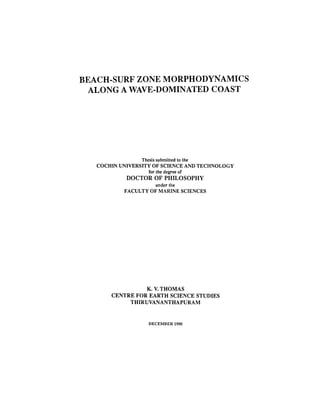 BEACH-SURF ZONE MORPHODYNAMICS
ALONG A WAVE-DOMINATED COAST
Thesis submitted to the
COCHIN UNIVERSITY OF SCIENCE AND TECHNOLOGY
for the degree of
DOCTOR OF PHILOSOPHY
under the
FACULTY OF MARINE SCIENCES
K. V. THOMAS
CENTRE FOR EARTH SCIENCE STUDIES
THIRUVANANTHAPURAM
DECEMBER 1990
 