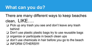What can you do?
There are many different ways to keep beaches
clean, LIKE….
❏  Pick up any trash you see and don’t leave any trash
behind
❏  Don’t use plastic plastic bags try to use reusable bags
❏  organize or participate in beach clean ups
❏  don’t use chemicals in hair before you go to the beach
❏  INFORM OTHERS!!!!
 