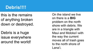 Debris!!!!
On the island we live
on there is a BIG
problem on the north
shore with debris. We
are in a triangle with
Maui and Moloka’i with
the way the current
moves all of trash goes
to the north shore of
Lana’i.
Debris is a huge
issue everywhere
around the world!
this is the remains
of anything broken
down or destroyed.
 