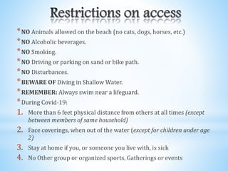 *NO Animals allowed on the beach (no cats, dogs, horses, etc.)
*NO Alcoholic beverages.
*NO Smoking.
*NO Driving or parking on sand or bike path.
*NO Disturbances.
*BEWARE OF Diving in Shallow Water.
*REMEMBER: Always swim near a lifeguard.
*During Covid-19:
1. More than 6 feet physical distance from others at all times (except
between members of same household)
2. Face coverings, when out of the water (except for children under age
2)
3. Stay at home if you, or someone you live with, is sick
4. No Other group or organized sports, Gatherings or events
 