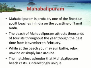 Mahabalipuram is probably one of the finest un-spoilt beaches in India on the coastline of Tamil Nadu.  The beach of Mahabalipuram attracts thousands of tourists throughout the year though the best time from November to February.  While at the beach you may sun bathe, relax, unwind or simply laze around.  The matchless splendor that Mahabalipuram beach casts is interestingly unique.  