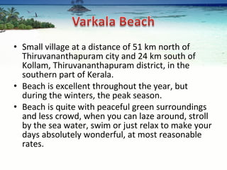 Small village at a distance of 51 km north of Thiruvananthapuram city and 24 km south of Kollam, Thiruvananthapuram district, in the southern part of Kerala. Beach is excellent throughout the year, but during the winters, the peak season. Beach is quite with peaceful green surroundings and less crowd, when you can laze around, stroll by the sea water, swim or just relax to make your days absolutely wonderful, at most reasonable rates. 