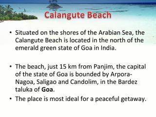 Situated on the shores of the Arabian Sea, the Calangute Beach is located in the north of the emerald green state of Goa in India.  The beach, just 15 km from Panjim, the capital of the state of Goa is bounded by Arpora-Nagoa, Saligao and Candolim, in the Bardez taluka of  Goa .  The place is most ideal for a peaceful getaway. 
