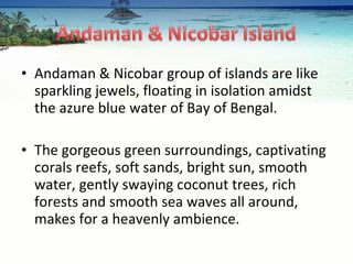 Andaman & Nicobar group of islands are like sparkling jewels, floating in isolation amidst the azure blue water of Bay of Bengal.  The gorgeous green surroundings, captivating corals reefs, soft sands, bright sun, smooth water, gently swaying coconut trees, rich forests and smooth sea waves all around, makes for a heavenly ambience.  