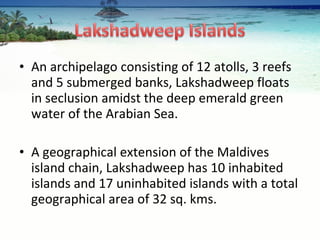 An archipelago consisting of 12 atolls, 3 reefs and 5 submerged banks, Lakshadweep floats in seclusion amidst the deep emerald green water of the Arabian Sea.  A geographical extension of the Maldives island chain, Lakshadweep has 10 inhabited islands and 17 uninhabited islands with a total geographical area of 32 sq. kms. 