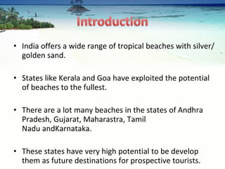 India offers a wide range of tropical beaches with silver/golden sand. States like Kerala and Goa have exploited the potential of beaches to the fullest.  There are a lot many beaches in the states of Andhra Pradesh, Gujarat, Maharastra, Tamil Nadu andKarnataka.  These states have very high potential to be develop them as future destinations for prospective tourists. 