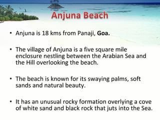Anjuna is 18 kms from Panaji,  Goa. The village of Anjuna is a five square mile enclosure nestling between the Arabian Sea and the Hill overlooking the beach.  The beach is known for its swaying palms, soft sands and natural beauty.  It has an unusual rocky formation overlying a cove of white sand and black rock that juts into the Sea.  