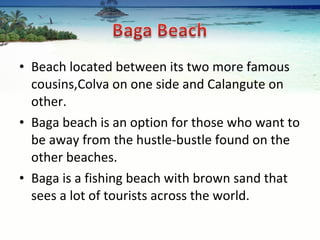 Beach located between its two more famous cousins,Colva on one side and Calangute on other.  Baga beach is an option for those who want to be away from the hustle-bustle found on the other beaches.  Baga is a fishing beach with brown sand that sees a lot of tourists across the world.  