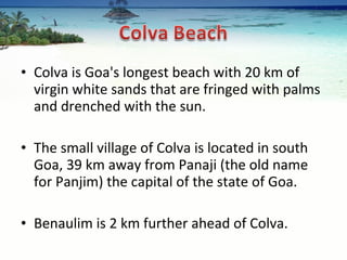 Colva is Goa's longest beach with 20 km of virgin white sands that are fringed with palms and drenched with the sun.  The small village of Colva is located in south Goa, 39 km away from Panaji (the old name for Panjim) the capital of the state of Goa.  Benaulim is 2 km further ahead of Colva. 