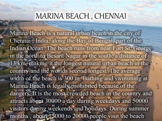 MARINA BEACH , CHENNAI
Marina Beach is a natural urban beach in the city of
Chennai , India, along the Bay of Bengal, part of the
Indian Ocean. The beach runs from near Fort St. George
in the north to Besant Nagar in the south, a distance of
13 km, making it the longest natural urban beach in the
country and the worlds second longest. The average
width of the beach is 300 m. Bathing and swimming at
Marina Beach is legally prohibited because of the
dangers. It is the most crowded beach in the country and
attracts about 30000 a day during weekdays and 50000
visitors during weekends and holidays. During summer
months , about 15000 to 20000 people visit the beach
 