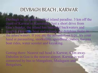 DEVBAGH BEACH , KARWAR
Devbagh is the quintessential island paradise. 3 km off the
coast of Karwar in Karnataka. Just a short drive from
Goa’s border, the island has beautiful backwaters and
jungles. Hop on a boat and witness the dolphins frolic in
the azure waters. If you are the adventurous type, try your
hand at parasailing, snorkeling, speedboat cruises, banana
boat rides, water scooter and kayaking.
Getting there: Nearest rail head is Karwar, 4 km away.
Dabolim in Goa is the nearest airport. Karwar is well
connected by bus to Mangalore, Madagaon and
Bengaluru.
 