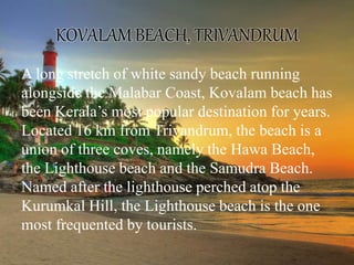 KOVALAM BEACH, TRIVANDRUM
A long stretch of white sandy beach running
alongside the Malabar Coast, Kovalam beach has
been Kerala’s most popular destination for years.
Located 16 km from Trivandrum, the beach is a
union of three coves, namely the Hawa Beach,
the Lighthouse beach and the Samudra Beach.
Named after the lighthouse perched atop the
Kurumkal Hill, the Lighthouse beach is the one
most frequented by tourists.
 