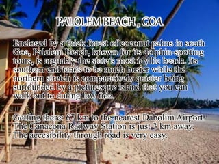 PALOLEM BEACH , GOA
Enclosed by a thick forest of coconut palms in south
Goa, Palolem Beach, known for its dolphin-spotting
tours, is arguably the state’s most idyllic beach. Its
southern end tends to be much busier while the
northern stretch is comparatively quieter being
surrounded by a picturesque island that you can
walk out to during low tide.
Getting there: 67 km to the nearest Dabolim Airport.
The Canacona Railway Station is just 3 km away.
The accesibility through road is very easy.
 