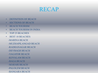 RECAP
• DEFINITION OF BEACH
• SECTIONS OF BEACH
• BEACH TOURISM
• BEACH TOURISM IN INDIA
• TOP 25 BEACHES
• BEST 10 BEACHES
-MARINA BEACH
-MUZHAPILANGAD BEACH
-RADHANAGAR BEACH
-DEVBAGH BEACH
-VAGATOR BEACH
-KOVALAM BEACH
-BAGA BEACH
-MARARI BEACH
-PALOLEM BEACH
-BANGARA BEACH
 