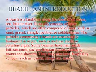 BEACH ; AN INTRODUCTION
A beach is a landform along the coast of an ocean,
sea, lake or river. It usually consists of loose
particles, which are often composed of rock, such as
sand, gravel, shingle, pebbles or cobblestones. The
particles comprising a beach are occasionally
biological in origin, such as mollusc shells or
coralline algae. Some beaches have man-made
infrastructure, such as lifeguard posts, changing
rooms and showers. They may also have hospitality
venues {such as resorts, camps etc. nearby.
 