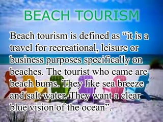 BEACH TOURISM
Beach tourism is defined as “it is a
travel for recreational, leisure or
business purposes specifically on
beaches. The tourist who came are
beach bums. They like sea breeze
and salt water. They want a clear
blue vision of the ocean”.
 