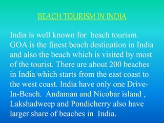 BEACH TOURISM IN INDIA
India is well known for beach tourism.
GOA is the finest beach destination in India
and also the beach which is visited by most
of the tourist. There are about 200 beaches
in India which starts from the east coast to
the west coast. India have only one Drive-
In-Beach. Andaman and Nicobar island ,
Lakshadweep and Pondicherry also have
larger share of beaches in India.
 