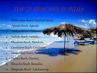 TOP 25 BEACHES IN INDIA
1. Radhanagar Beach, Havelock Island.
2. Agonda Beach, Agonda.
3. Palolem Beach, Canacona.
4. Varkala Beach, Varkala.
5. Mandrem Beach, Mandrem.
6. Cavelossim Beach, Cavelossim.
7. Danushkodi Beach, Rameshwaram.
8. Marina Beach, Chennai.
9. Benaulim Beach, Benaulim.
10. Bangaram Beach , Lakshadweep.
 