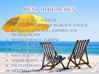 BEST 10 BEACHES
1. MARINA BEACH , CHENNAI
2. MUZHAPILANGAD DRIVE-IN-BEACH, KANNUR
3. RADHANAGAR BEACH , ANDAMAN AND
NICOBAR ISLAND
4. DEVBAGH BEACH , KARWAR
5. VAGATOR BEACH , GOA
6. KOVALAM BECH, TRIVANDRUM
7. BAGA BEACH , GOA
8. MARARI BEACH , ALAPPEY
9. PALOLEM BEACH , GOA
10. BANGARAM BEACH , LAKSHADWEEP
 