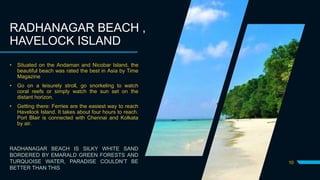 10
RADHANAGAR BEACH ,
HAVELOCK ISLAND
• Situated on the Andaman and Nicobar Island, the
beautiful beach was rated the best in Asia by Time
Magazine
• Go on a leisurely stroll, go snorkeling to watch
coral reefs or simply watch the sun set on the
distant horizon.
• Getting there: Ferries are the easiest way to reach
Havelock Island. It takes about four hours to reach.
Port Blair is connected with Chennai and Kolkata
by air.
RADHANAGAR BEACH IS SILKY WHITE SAND
BORDERED BY EMARALD GREEN FORESTS AND
TURQUOISE WATER, PARADISE COULDN’T BE
BETTER THAN THIS
 