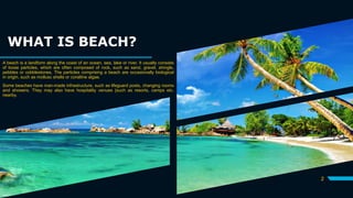 WHAT IS BEACH?
A beach is a landform along the coast of an ocean, sea, lake or river. It usually consists
of loose particles, which are often composed of rock, such as sand, gravel, shingle,
pebbles or cobblestones. The particles comprising a beach are occasionally biological
in origin, such as mollusc shells or coralline algae.
Some beaches have man-made infrastructure, such as lifeguard posts, changing rooms
and showers. They may also have hospitality venues {such as resorts, camps etc.
nearby.
2
 