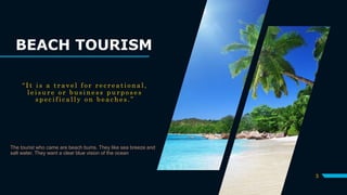 BEACH TOURISM
“ I t i s a t r a v e l f o r r e c r e a t i o n a l ,
l e i s u r e o r b u s i n e s s p u r p o s e s
s p e c i f i c a l l y o n b e a c h e s . ”
The tourist who came are beach bums. They like sea breeze and
salt water. They want a clear blue vision of the ocean
3
 