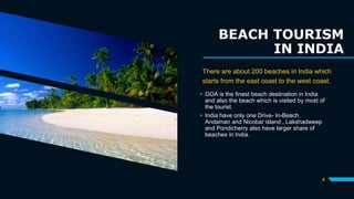 BEACH TOURISM
IN INDIA
There are about 200 beaches in India which
starts from the east coast to the west coast.
 GOA is the finest beach destination in India
and also the beach which is visited by most of
the tourist.
 India have only one Drive- In-Beach.
Andaman and Nicobar island , Lakshadweep
and Pondicherry also have larger share of
beaches in India.
4
 
