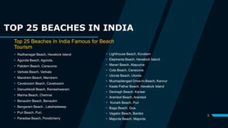 TOP 25 BEACHES IN INDIA
Top 25 Beaches In India Famous for Beach
Tourism
 Radhanagar Beach, Havelock Island
 Agonda Beach, Agonda.
 Palolem Beach, Canacona
 Varkala Beach, Varkala
 Mandrem Beach, Mandrem
 Cavelossim Beach, Cavelossim
 Danushkodi Beach, Rameshwaram
 Marina Beach, Chennai
 Benaulim Beach, Benaulim
 Bangaram Beach , Lakshadweep
 Puri Beach, Puri.
 Paradise Beach, Pondicherry
 Lighthouse Beach, Kovalam
 Elephanta Beach, Havelock Island
 Marari Beach, Alapuzha
 Cola Beach, Canacona
 Utorda Beach, Utorda
 Muzhapilangad Drive-In-Beach, Kannur
 Kaala Pathar Beach, Havelock Island
 Devbagh Beach, Karwar
 Arambol Beach, Arambol
 Konark Beach, Puri
 Baga Beach, Goa.
 Vagator Beach, Bardez
 Majorda Beach, Majorda
5
 