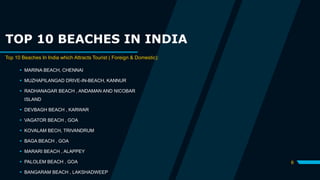 TOP 10 BEACHES IN INDIA
Top 10 Beaches In India which Attracts Tourist ( Foreign & Domestic):
 MARINA BEACH, CHENNAI
 MUZHAPILANGAD DRIVE-IN-BEACH, KANNUR
 RADHANAGAR BEACH , ANDAMAN AND NICOBAR
ISLAND
 DEVBAGH BEACH , KARWAR
 VAGATOR BEACH , GOA
 KOVALAM BECH, TRIVANDRUM
 BAGA BEACH , GOA
 MARARI BEACH , ALAPPEY
 PALOLEM BEACH , GOA
 BANGARAM BEACH , LAKSHADWEEP
6
 