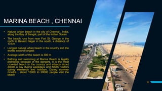 8
MARINA BEACH , CHENNAI
• Natural urban beach in the city of Chennai , India,
along the Bay of Bengal, part of the Indian Ocean
• The beach runs from near Fort St. George in the
north to Besant Nagar in the south, a distance of
13 km
• Longest natural urban beach in the country and the
worlds second longest
• Average width of the beach is 300 m
• Bathing and swimming at Marina Beach is legally
prohibited because of the dangers. It is the most
crowded beach in the country and attracts about
30000 a day during weekdays and 50000 visitors
during weekends and holidays. During summer
months , about 15000 to 20000 people visit the
beach
 